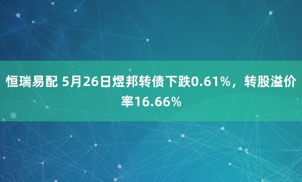 恒瑞易配 5月26日煜邦转债下跌0.61%，转股溢价率16.66%