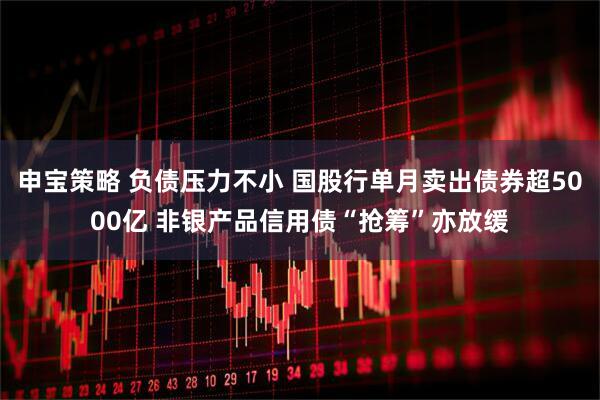 申宝策略 负债压力不小 国股行单月卖出债券超5000亿 非银产品信用债“抢筹”亦放缓
