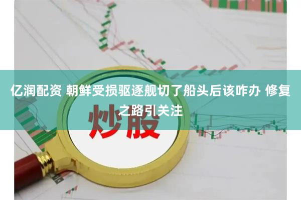 亿润配资 朝鲜受损驱逐舰切了船头后该咋办 修复之路引关注