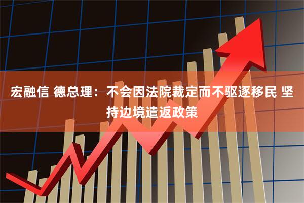 宏融信 德总理：不会因法院裁定而不驱逐移民 坚持边境遣返政策