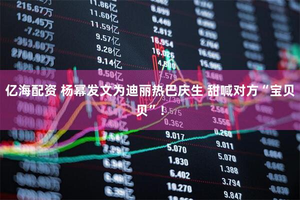 亿海配资 杨幂发文为迪丽热巴庆生 甜喊对方“宝贝贝”！