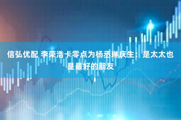 信弘优配 李荣浩卡零点为杨丞琳庆生：是太太也是最好的朋友