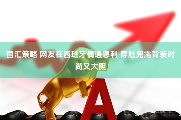 国汇策略 网友在西班牙偶遇恩利 穿肚兜露背装时尚又大胆