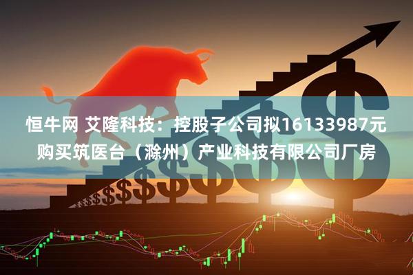 恒牛网 艾隆科技：控股子公司拟16133987元购买筑医台（滁州）产业科技有限公司厂房