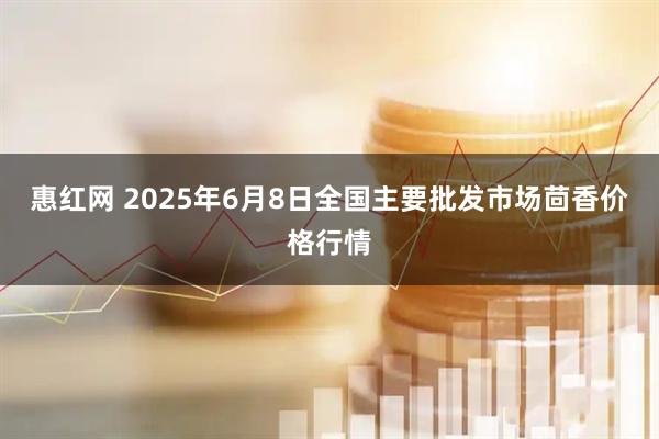 惠红网 2025年6月8日全国主要批发市场茴香价格行情