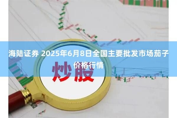 海陆证券 2025年6月8日全国主要批发市场茄子价格行情