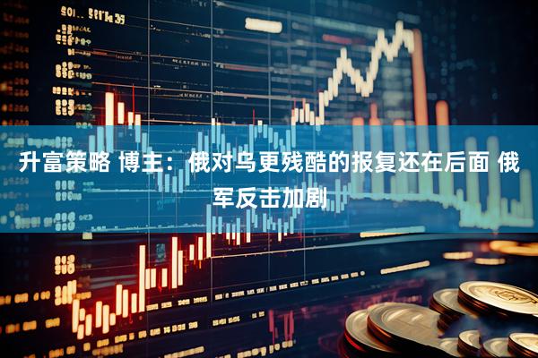 升富策略 博主：俄对乌更残酷的报复还在后面 俄军反击加剧