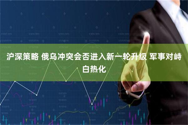 沪深策略 俄乌冲突会否进入新一轮升级 军事对峙白热化