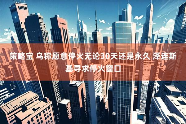 策略宝 乌称愿意停火无论30天还是永久 泽连斯基寻求停火窗口