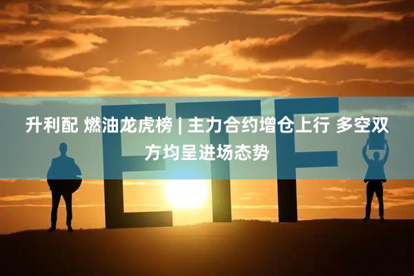 升利配 燃油龙虎榜 | 主力合约增仓上行 多空双方均呈进场态势