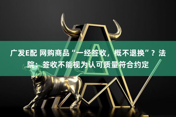 广发E配 网购商品“一经签收，概不退换”？法院：签收不能视为认可质量符合约定