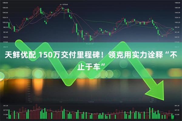 天鲜优配 150万交付里程碑！领克用实力诠释“不止于车”