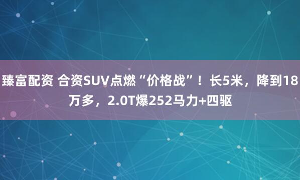 臻富配资 合资SUV点燃“价格战”！长5米，降到18万多，2.0T爆252马力+四驱