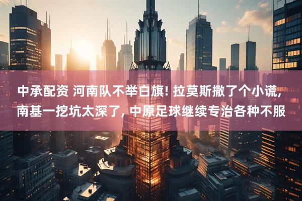 中承配资 河南队不举白旗! 拉莫斯撒了个小谎, 南基一挖坑太深了, 中原足球继续专治各种不服