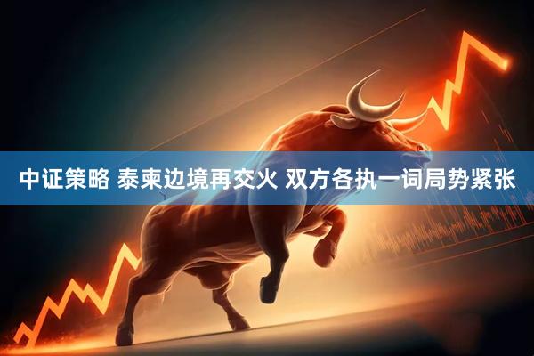 中证策略 泰柬边境再交火 双方各执一词局势紧张
