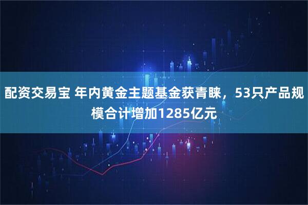 配资交易宝 年内黄金主题基金获青睐，53只产品规模合计增加1285亿元