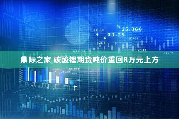 鼎际之家 碳酸锂期货吨价重回8万元上方