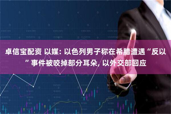 卓信宝配资 以媒: 以色列男子称在希腊遭遇“反以”事件被咬掉部分耳朵, 以外交部回应