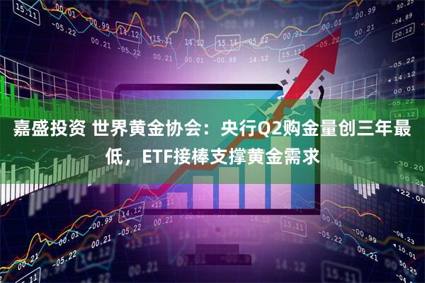 嘉盛投资 世界黄金协会：央行Q2购金量创三年最低，ETF接棒支撑黄金需求
