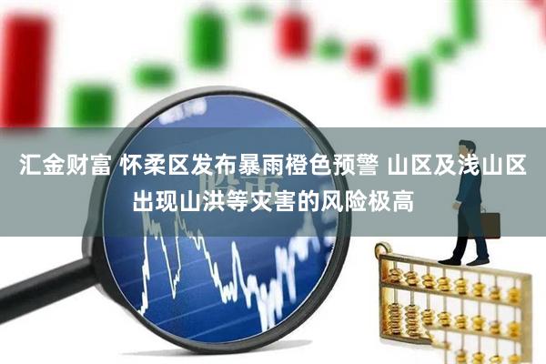 汇金财富 怀柔区发布暴雨橙色预警 山区及浅山区出现山洪等灾害的风险极高