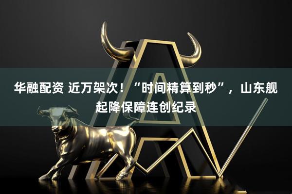 华融配资 近万架次！“时间精算到秒”，山东舰起降保障连创纪录
