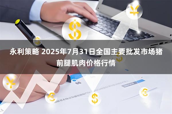 永利策略 2025年7月31日全国主要批发市场猪前腿肌肉价格行情