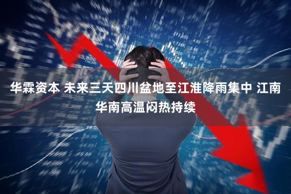 华霖资本 未来三天四川盆地至江淮降雨集中 江南华南高温闷热持续