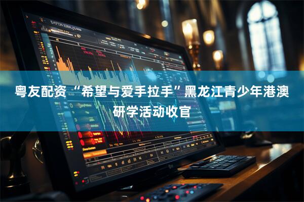 粤友配资 “希望与爱手拉手”黑龙江青少年港澳研学活动收官