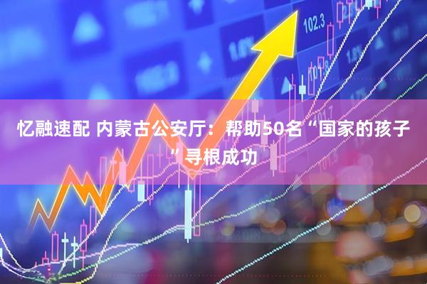 忆融速配 内蒙古公安厅：帮助50名“国家的孩子”寻根成功