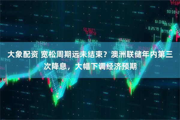 大象配资 宽松周期远未结束？澳洲联储年内第三次降息，大幅下调经济预期