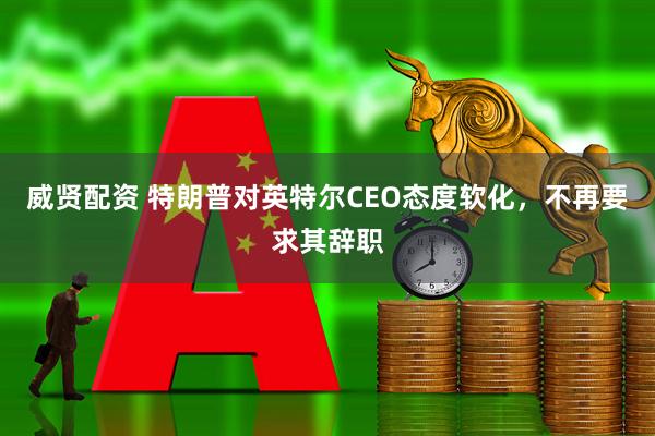 威贤配资 特朗普对英特尔CEO态度软化，不再要求其辞职