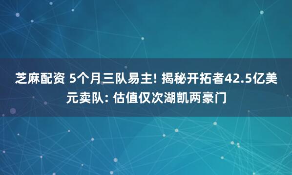 芝麻配资 5个月三队易主! 揭秘开拓者42.5亿美元卖队: 估值仅次湖凯两豪门