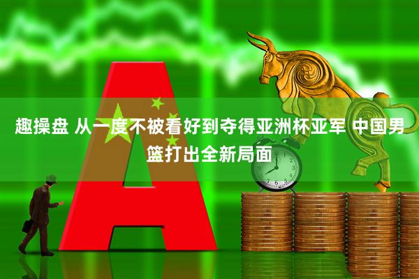 趣操盘 从一度不被看好到夺得亚洲杯亚军 中国男篮打出全新局面
