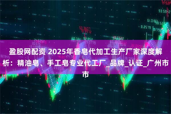 盈股网配资 2025年香皂代加工生产厂家深度解析：精油皂、手工皂专业代工厂_品牌_认证_广州市