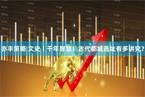 亦丰策略 文史丨千年智慧！古代都城选址有多讲究？