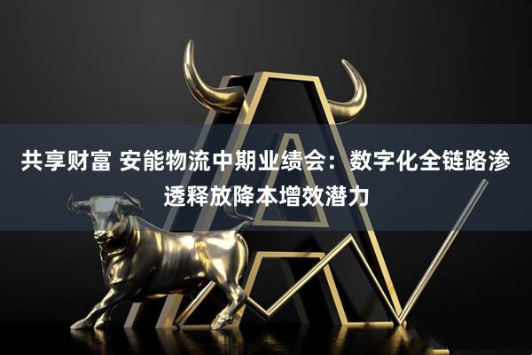 共享财富 安能物流中期业绩会：数字化全链路渗透释放降本增效潜力