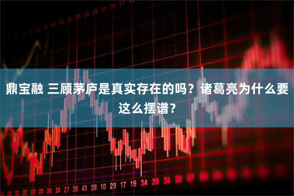鼎宝融 三顾茅庐是真实存在的吗？诸葛亮为什么要这么摆谱？