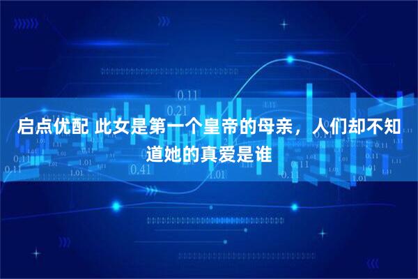 启点优配 此女是第一个皇帝的母亲，人们却不知道她的真爱是谁