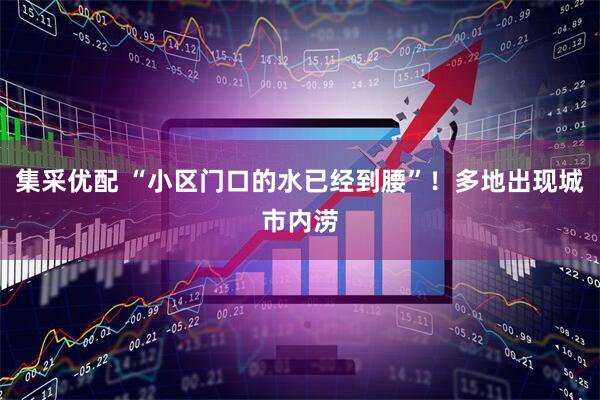 集采优配 “小区门口的水已经到腰”！多地出现城市内涝