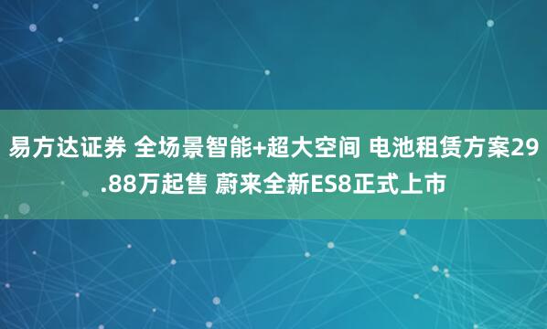 易方达证券 全场景智能+超大空间 电池租赁方案29.88万起售 蔚来全新ES8正式上市