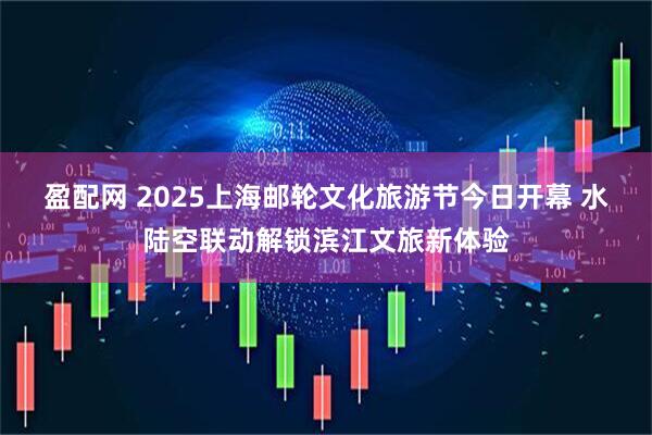 盈配网 2025上海邮轮文化旅游节今日开幕 水陆空联动解锁滨江文旅新体验