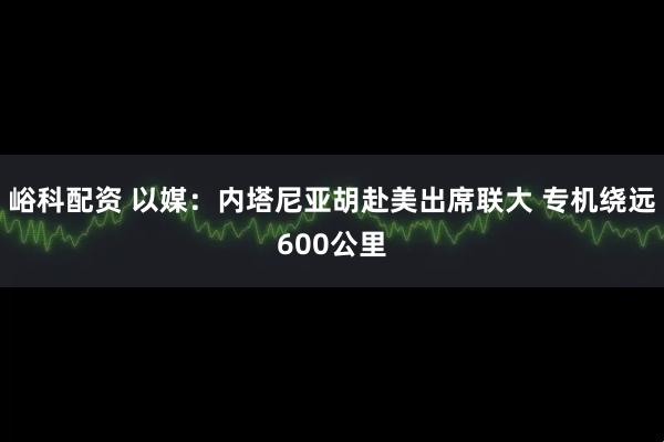 峪科配资 以媒：内塔尼亚胡赴美出席联大 专机绕远600公里