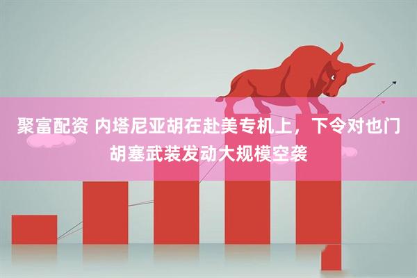 聚富配资 内塔尼亚胡在赴美专机上，下令对也门胡塞武装发动大规模空袭