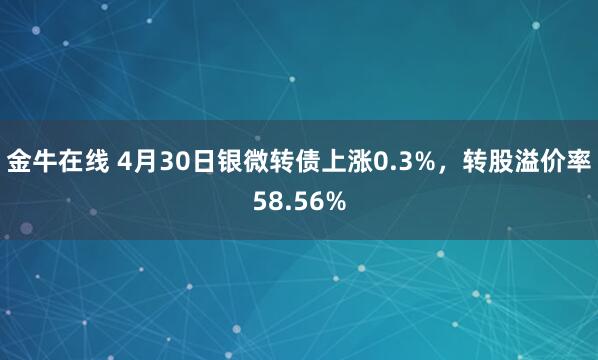 金牛在线 4月30日银微转债上涨0.3%，转股溢价率58.56%