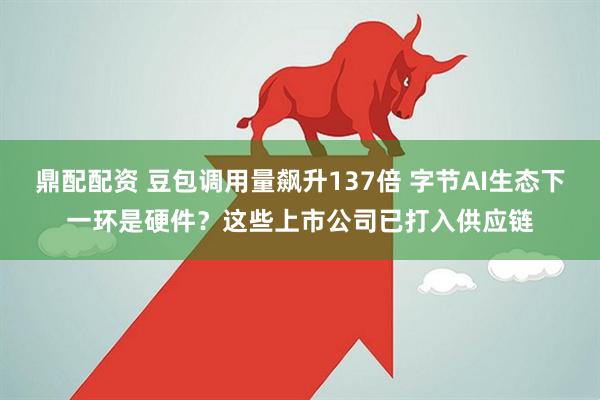鼎配配资 豆包调用量飙升137倍 字节AI生态下一环是硬件?这些上市公司已打入供应链