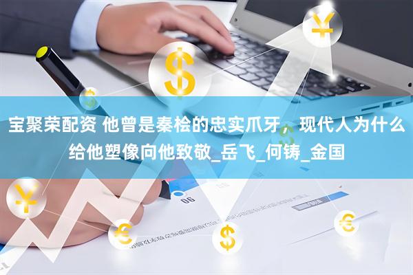 宝聚荣配资 他曾是秦桧的忠实爪牙，现代人为什么给他塑像向他致敬_岳飞_何铸_金国