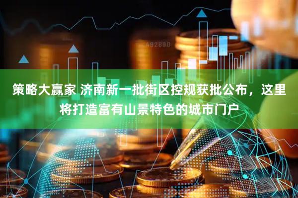 策略大赢家 济南新一批街区控规获批公布，这里将打造富有山景特色的城市门户