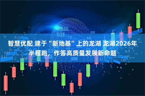 智慧优配 建于“新地基”上的龙湖 龙湖2026年半程跑,作答高质量发展新命题